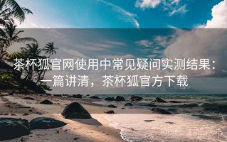 茶杯狐官网使用中常见疑问实测结果：一篇讲清，茶杯狐官方下载