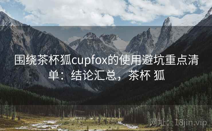 围绕茶杯狐cupfox的使用避坑重点清单:结论汇总,茶杯 狐 围绕茶杯狐cupfox的使用避坑重点清单:结论汇总,茶杯 狐