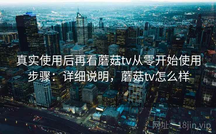 真实使用后再看蘑菇tv从零开始使用步骤:详细说明,蘑菇tv怎么样 真实使用后再看蘑菇tv从零开始使用步骤:详细说明,蘑菇tv怎么样