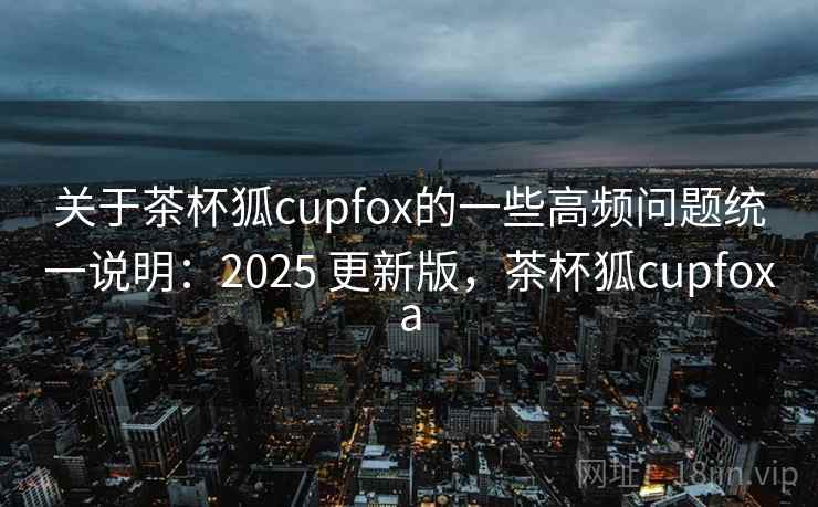 关于茶杯狐cupfox的一些高频问题统一说明:2025 更新版,茶杯狐cupfoxa 关于茶杯狐cupfox的一些高频问题统一说明:2025 更新版,茶杯狐cupfoxa