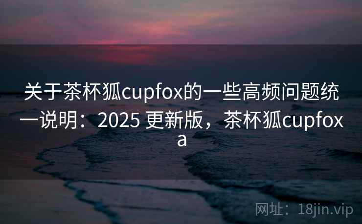 关于茶杯狐cupfox的一些高频问题统一说明:2025 更新版,茶杯狐cupfoxa 关于茶杯狐cupfox的一些高频问题统一说明:2025 更新版,茶杯狐cupfoxa