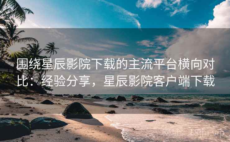 围绕星辰影院下载的主流平台横向对比:经验分享,星辰影院客户端下载 围绕星辰影院下载的主流平台横向对比:经验分享,星辰影院客户端下载