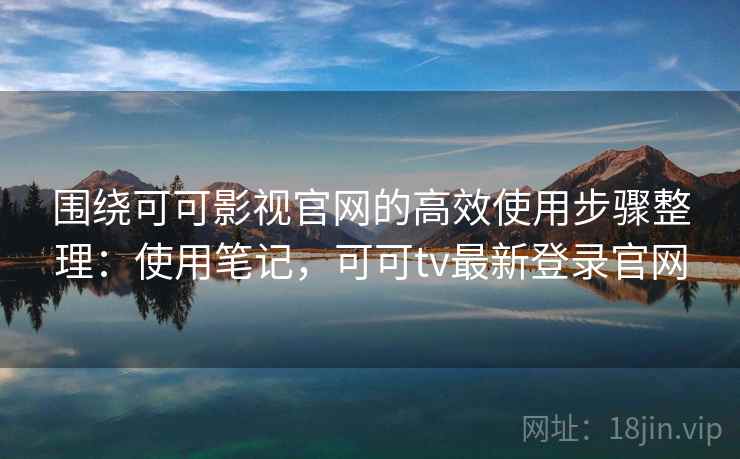 围绕可可影视官网的高效使用步骤整理：使用笔记，可可tv最新登录官网