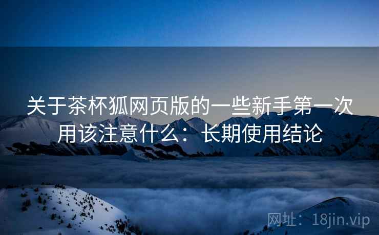 关于茶杯狐网页版的一些新手第一次用该注意什么：长期使用结论