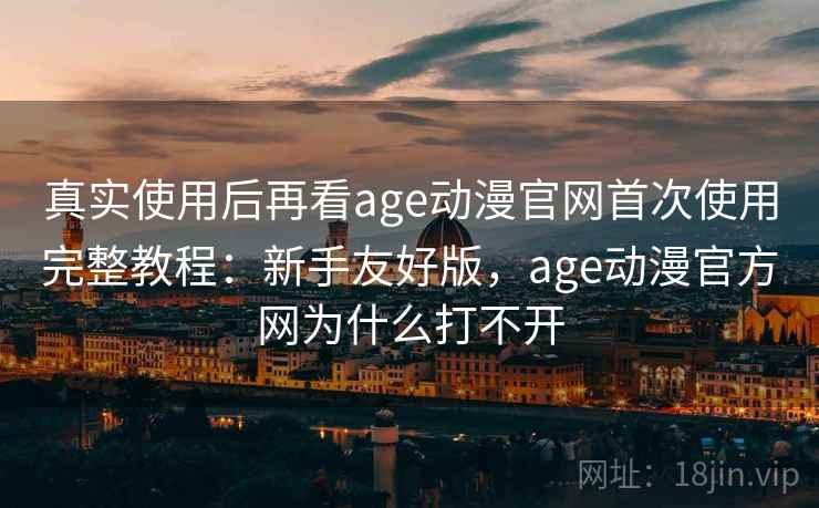 真实使用后再看age动漫官网首次使用完整教程：新手友好版，age动漫官方网为什么打不开