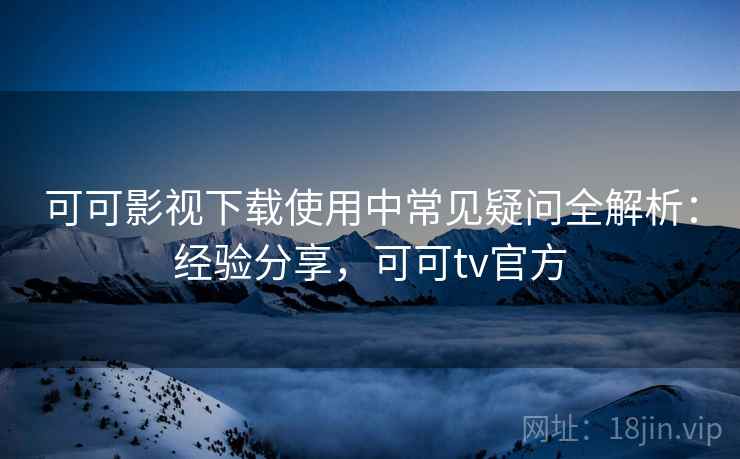 可可影视下载使用中常见疑问全解析：经验分享，可可tv官方