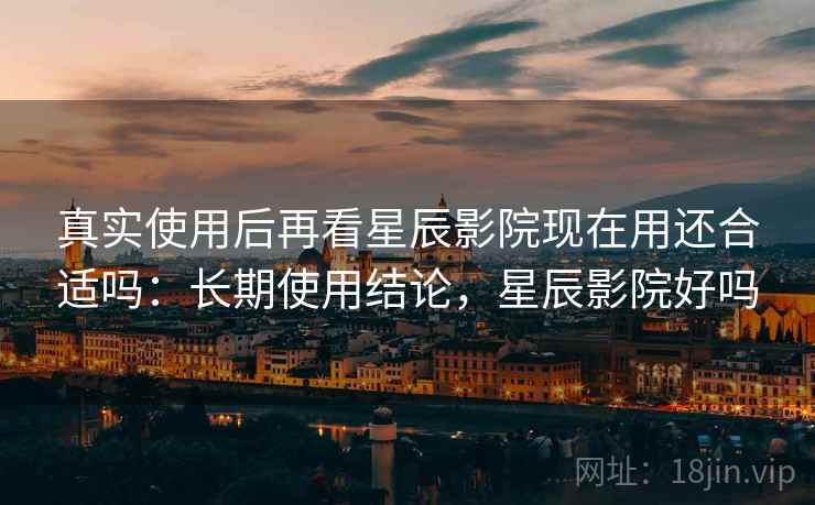 真实使用后再看星辰影院现在用还合适吗：长期使用结论，星辰影院好吗