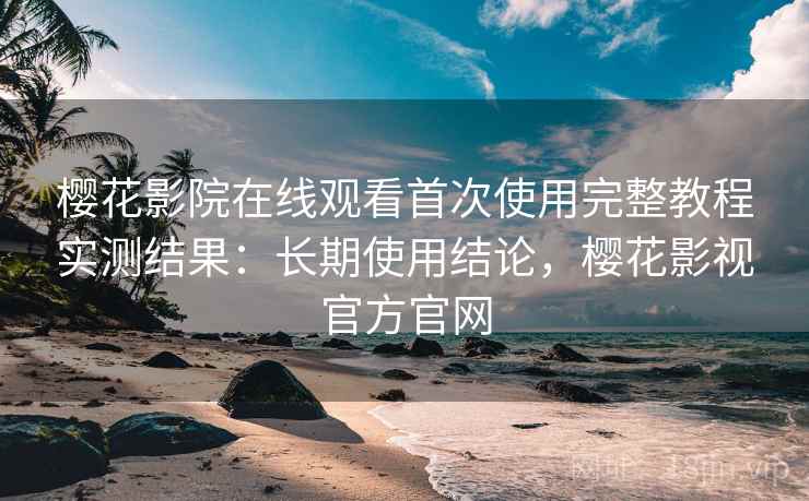 樱花影院在线观看首次使用完整教程实测结果：长期使用结论，樱花影视官方官网