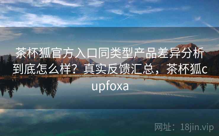 茶杯狐官方入口同类型产品差异分析到底怎么样？真实反馈汇总，茶杯狐cupfoxa