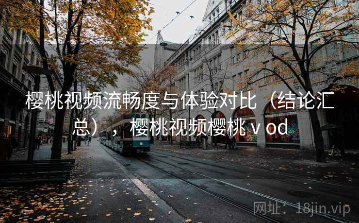 樱桃视频流畅度与体验对比（结论汇总），樱桃视频樱桃ⅴod