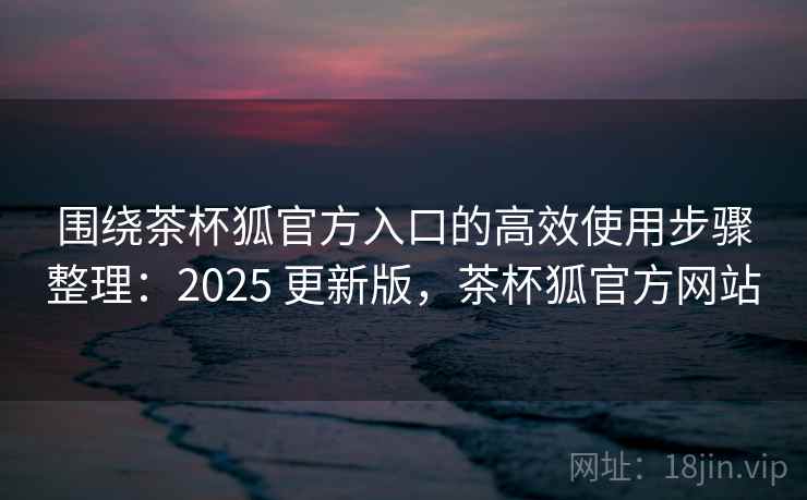 围绕茶杯狐官方入口的高效使用步骤整理：2025 更新版，茶杯狐官方网站