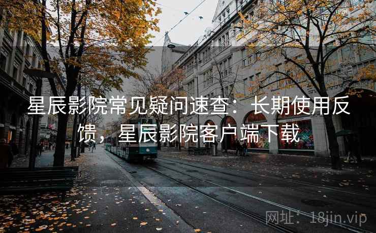 星辰影院常见疑问速查：长期使用反馈，星辰影院客户端下载