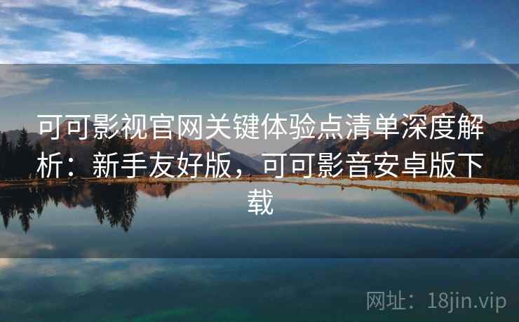 可可影视官网关键体验点清单深度解析：新手友好版，可可影音安卓版下载
