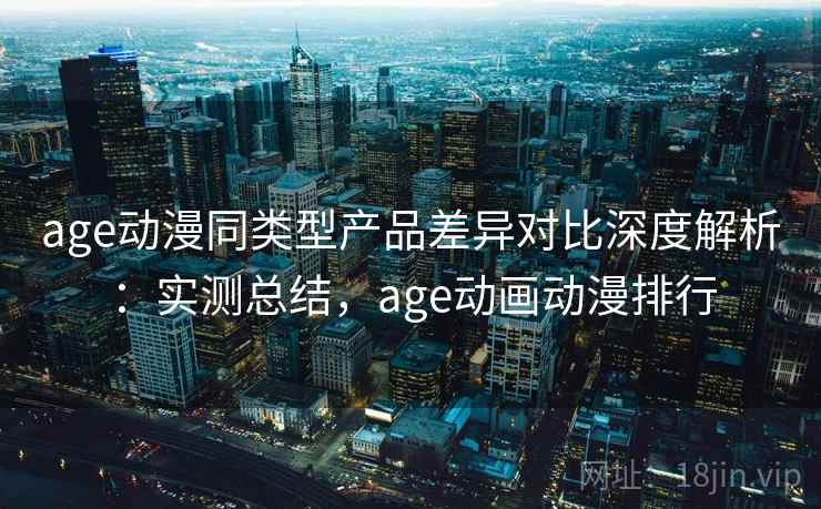 age动漫同类型产品差异对比深度解析：实测总结，age动画动漫排行