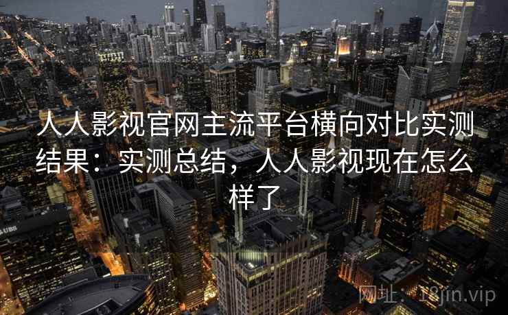 人人影视官网主流平台横向对比实测结果：实测总结，人人影视现在怎么样了
