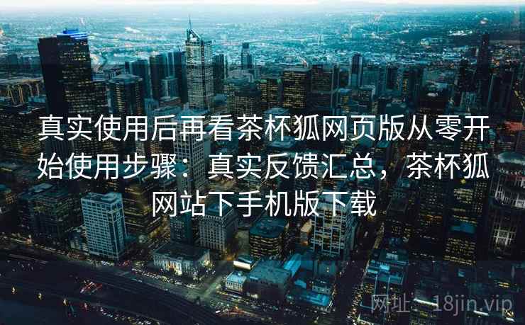 真实使用后再看茶杯狐网页版从零开始使用步骤:真实反馈汇总,茶杯狐网站下手机版下载 真实使用后再看茶杯狐网页版从零开始使用步骤:真实反馈汇总,茶杯狐网站下手机版下载