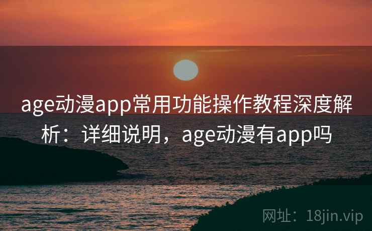 age动漫app常用功能操作教程深度解析:详细说明,age动漫有app吗 age动漫app常用功能操作教程深度解析:详细说明,age动漫有app吗