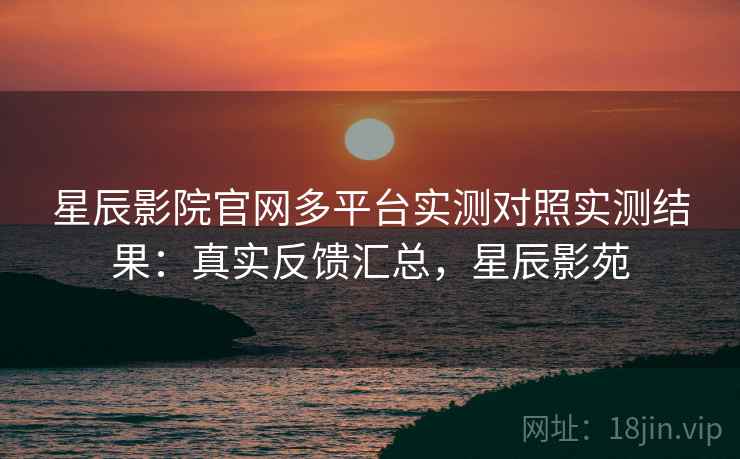 星辰影院官网多平台实测对照实测结果:真实反馈汇总,星辰影苑 星辰影院官网多平台实测对照实测结果:真实反馈汇总,星辰影苑