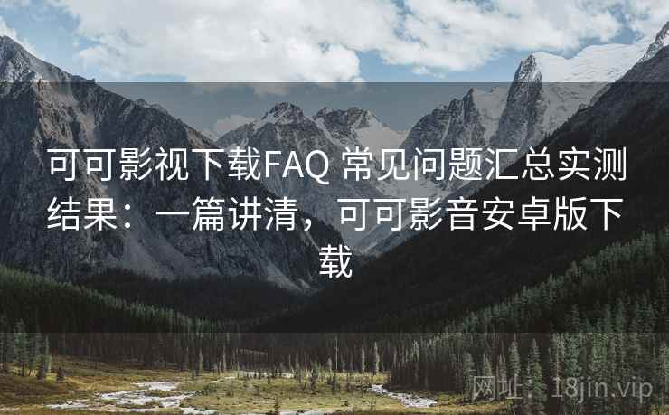 可可影视下载FAQ 常见问题汇总实测结果：一篇讲清，可可影音安卓版下载