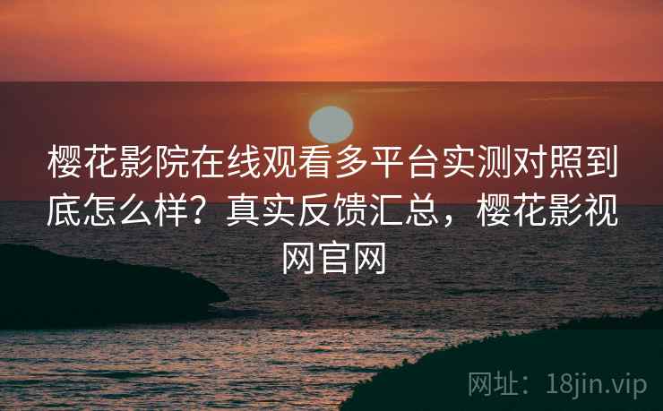 樱花影院在线观看多平台实测对照到底怎么样？真实反馈汇总，樱花影视网官网