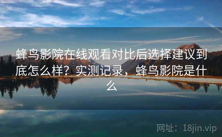 蜂鸟影院在线观看对比后选择建议到底怎么样？实测记录，蜂鸟影院是什么