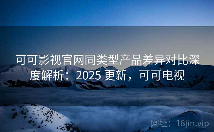 可可影视官网同类型产品差异对比深度解析：2025 更新，可可电视