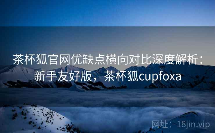 茶杯狐官网优缺点横向对比深度解析：新手友好版，茶杯狐cupfoxa