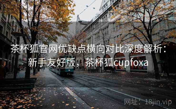 茶杯狐官网优缺点横向对比深度解析：新手友好版，茶杯狐cupfoxa