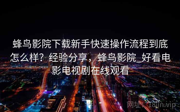 蜂鸟影院下载新手快速操作流程到底怎么样？经验分享，蜂鸟影院_好看电影电视剧在线观看