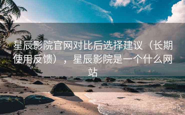 星辰影院官网对比后选择建议（长期使用反馈），星辰影院是一个什么网站