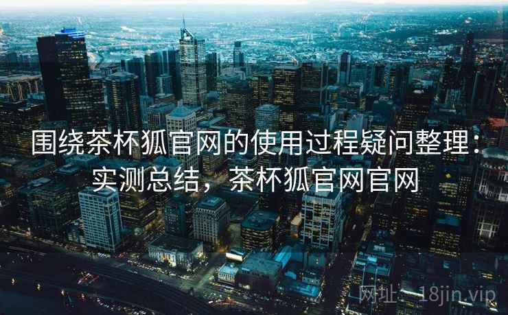围绕茶杯狐官网的使用过程疑问整理:实测总结,茶杯狐官网官网 围绕茶杯狐官网的使用过程疑问整理:实测总结,茶杯狐官网官网