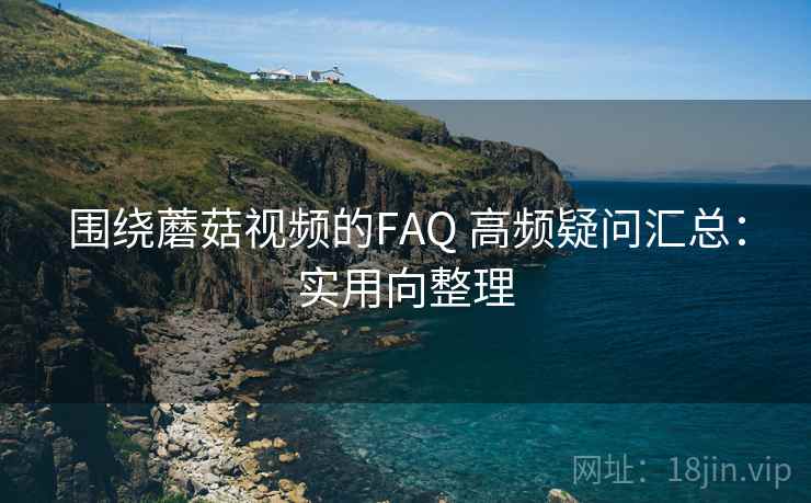 围绕蘑菇视频的FAQ 高频疑问汇总：实用向整理