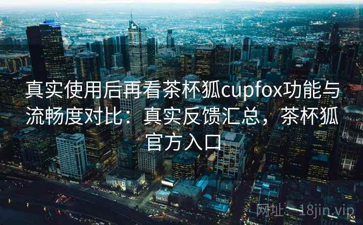 真实使用后再看茶杯狐cupfox功能与流畅度对比:真实反馈汇总,茶杯狐官方入口 真实使用后再看茶杯狐cupfox功能与流畅度对比:真实反馈汇总,茶杯狐官方入口