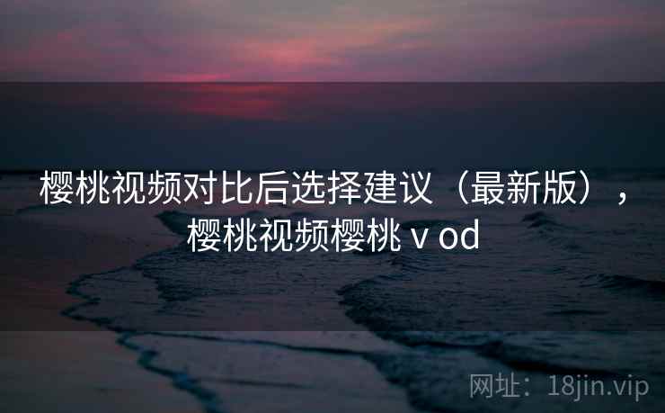 樱桃视频对比后选择建议(最新版),樱桃视频樱桃ⅴod 樱桃视频对比后选择建议(最新版),樱桃视频樱桃ⅴod