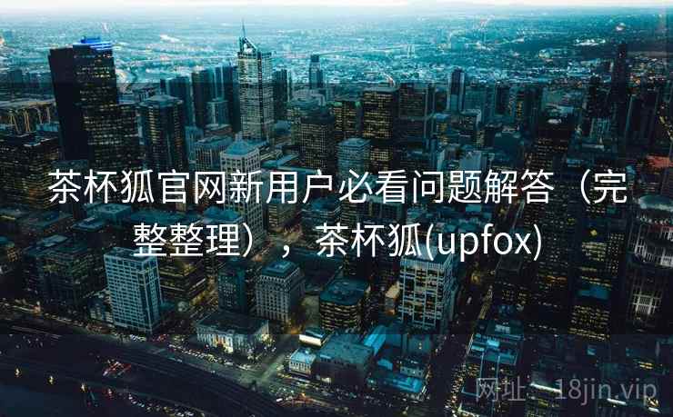 茶杯狐官网新用户必看问题解答（完整整理），茶杯狐(upfox)