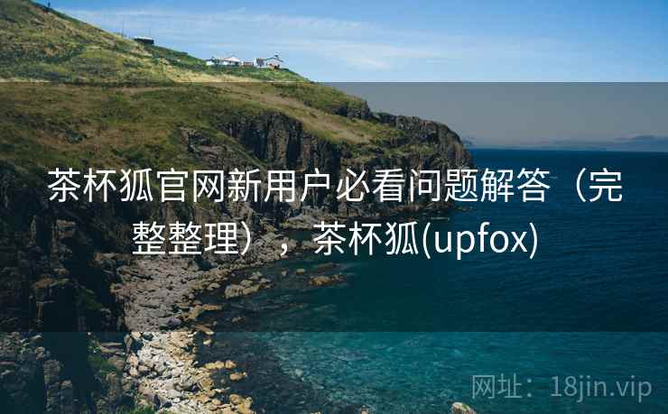 茶杯狐官网新用户必看问题解答（完整整理），茶杯狐(upfox)