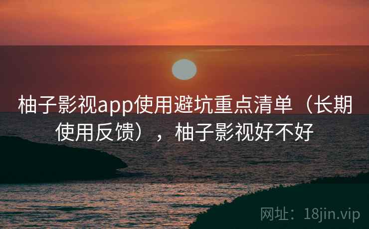 柚子影视app使用避坑重点清单（长期使用反馈），柚子影视好不好