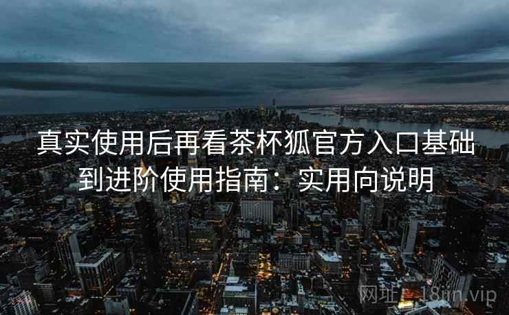 真实使用后再看茶杯狐官方入口基础到进阶使用指南:实用向说明 真实使用后再看茶杯狐官方入口基础到进阶使用指南:实用向说明