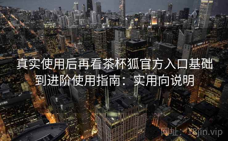 真实使用后再看茶杯狐官方入口基础到进阶使用指南:实用向说明 真实使用后再看茶杯狐官方入口基础到进阶使用指南:实用向说明