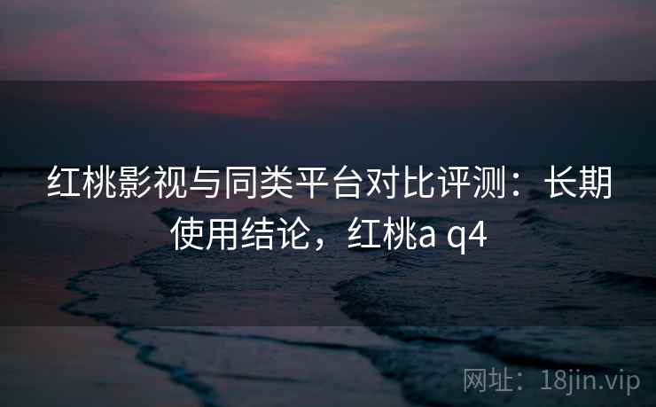 红桃影视与同类平台对比评测:长期使用结论,红桃a q4 红桃影视与同类平台对比评测:长期使用结论,红桃a q4
