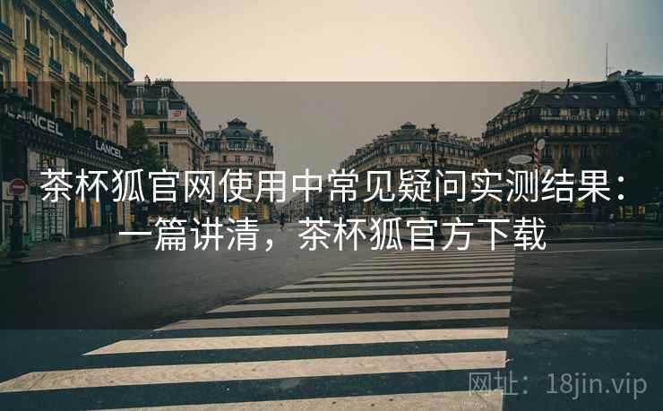茶杯狐官网使用中常见疑问实测结果:一篇讲清,茶杯狐官方下载 茶杯狐官网使用中常见疑问实测结果:一篇讲清,茶杯狐官方下载