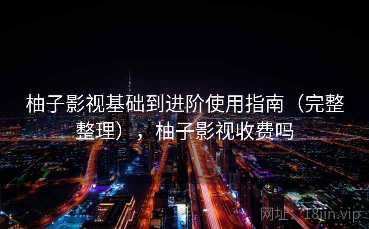 柚子影视基础到进阶使用指南(完整整理),柚子影视收费吗 柚子影视基础到进阶使用指南(完整整理),柚子影视收费吗