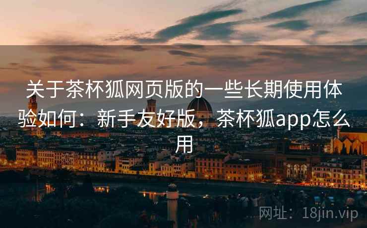关于茶杯狐网页版的一些长期使用体验如何:新手友好版,茶杯狐app怎么用 关于茶杯狐网页版的一些长期使用体验如何:新手友好版,茶杯狐app怎么用