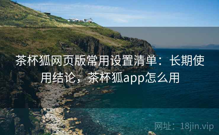 茶杯狐网页版常用设置清单:长期使用结论,茶杯狐app怎么用 茶杯狐网页版常用设置清单:长期使用结论,茶杯狐app怎么用
