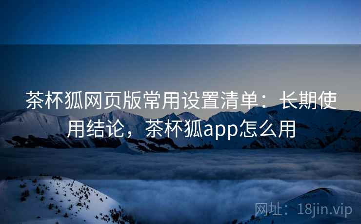 茶杯狐网页版常用设置清单:长期使用结论,茶杯狐app怎么用 茶杯狐网页版常用设置清单:长期使用结论,茶杯狐app怎么用