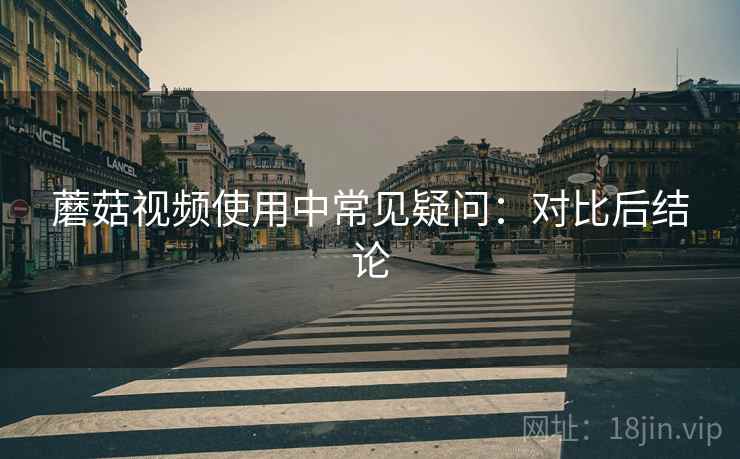 蘑菇视频使用中常见疑问:对比后结论 蘑菇视频使用中常见疑问:对比后结论