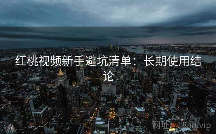 红桃视频新手避坑清单:长期使用结论 红桃视频新手避坑清单:长期使用结论