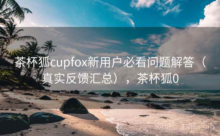 茶杯狐cupfox新用户必看问题解答（真实反馈汇总），茶杯狐0
