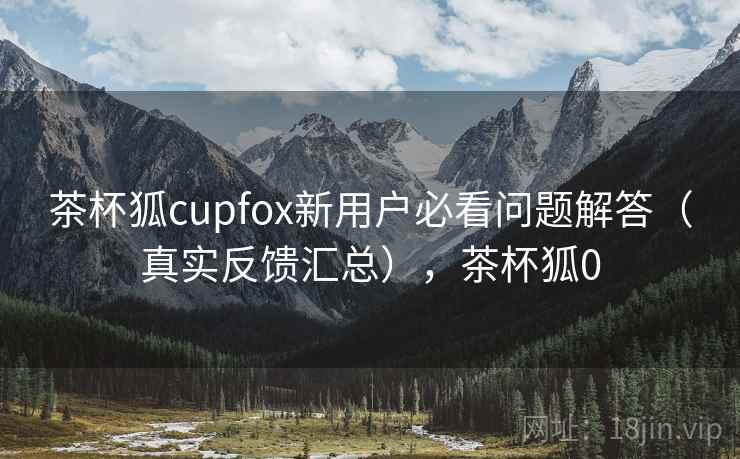 茶杯狐cupfox新用户必看问题解答（真实反馈汇总），茶杯狐0