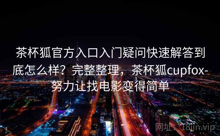 茶杯狐官方入口入门疑问快速解答到底怎么样？完整整理，茶杯狐cupfox-努力让找电影变得简单